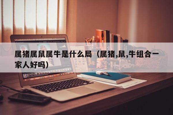 属猪属鼠属牛是什么局（属猪,鼠,牛组合一家人好吗）